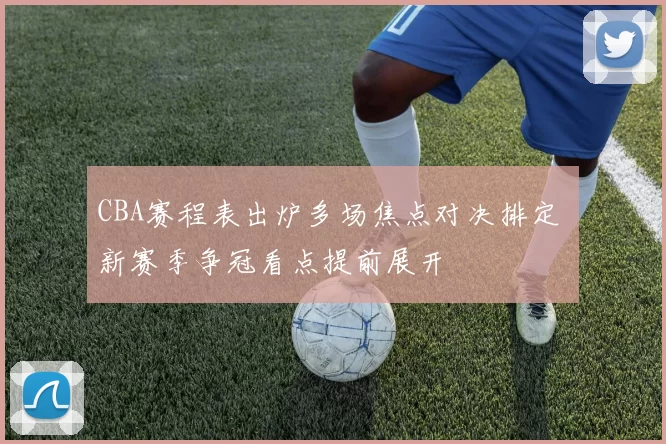 CBA赛程表出炉多场焦点对决排定 新赛季争冠看点提前展开