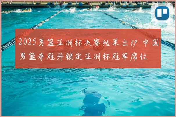 2025男篮亚洲杯决赛结果出炉 中国男篮夺冠并锁定亚洲杯冠军席位